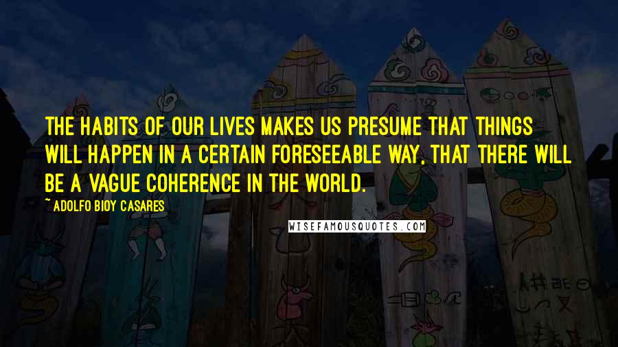 Adolfo Bioy Casares Quotes: The habits of our lives makes us presume that things will happen in a certain foreseeable way, that there will be a vague coherence in the world.