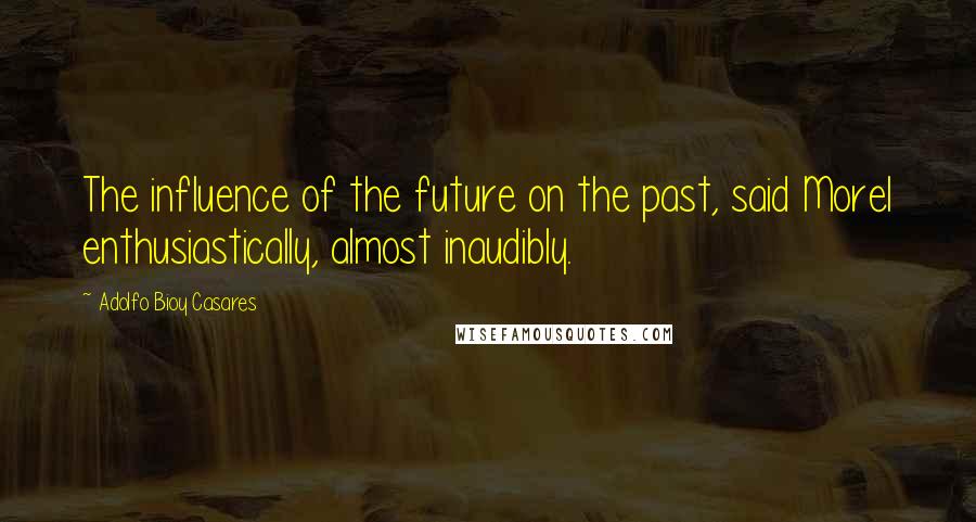 Adolfo Bioy Casares Quotes: The influence of the future on the past, said Morel enthusiastically, almost inaudibly.