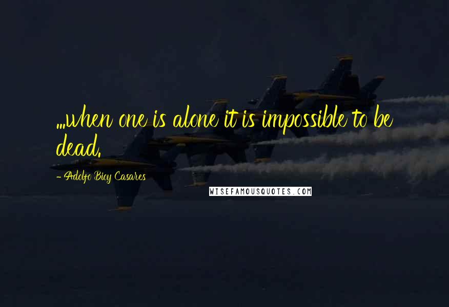 Adolfo Bioy Casares Quotes: ...when one is alone it is impossible to be dead.