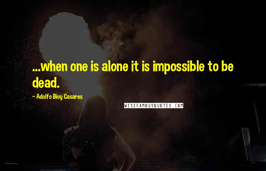 Adolfo Bioy Casares Quotes: ...when one is alone it is impossible to be dead.