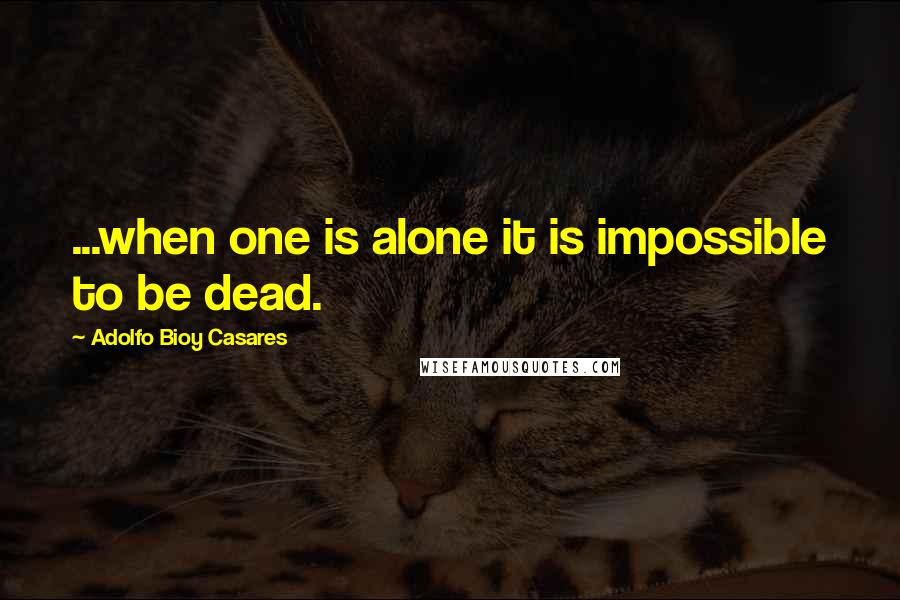 Adolfo Bioy Casares Quotes: ...when one is alone it is impossible to be dead.