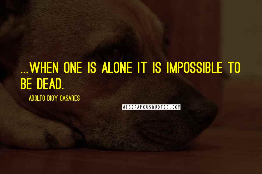 Adolfo Bioy Casares Quotes: ...when one is alone it is impossible to be dead.