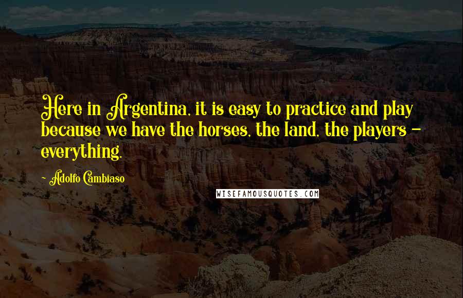 Adolfo Cambiaso Quotes: Here in Argentina, it is easy to practice and play because we have the horses, the land, the players - everything.