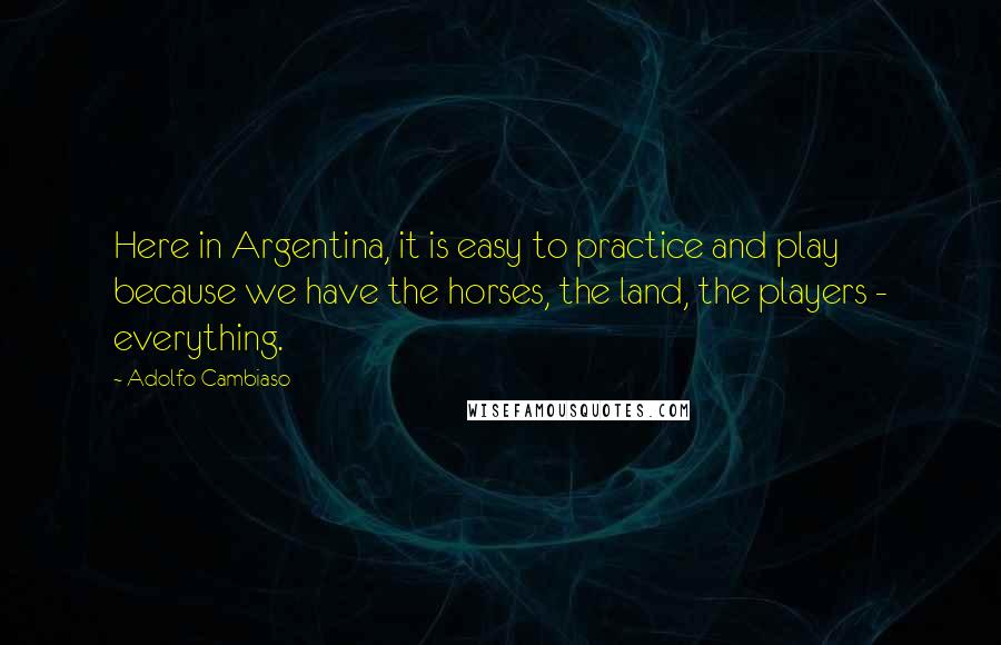 Adolfo Cambiaso Quotes: Here in Argentina, it is easy to practice and play because we have the horses, the land, the players - everything.