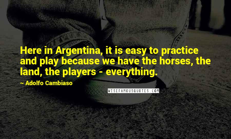 Adolfo Cambiaso Quotes: Here in Argentina, it is easy to practice and play because we have the horses, the land, the players - everything.