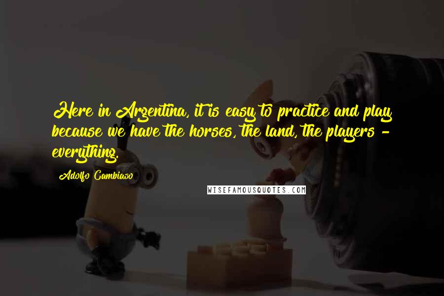 Adolfo Cambiaso Quotes: Here in Argentina, it is easy to practice and play because we have the horses, the land, the players - everything.