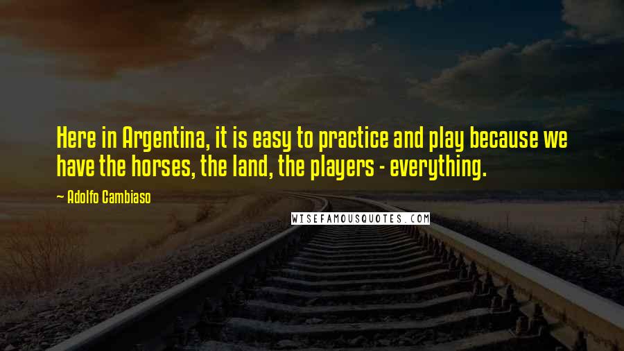 Adolfo Cambiaso Quotes: Here in Argentina, it is easy to practice and play because we have the horses, the land, the players - everything.