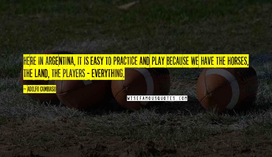 Adolfo Cambiaso Quotes: Here in Argentina, it is easy to practice and play because we have the horses, the land, the players - everything.