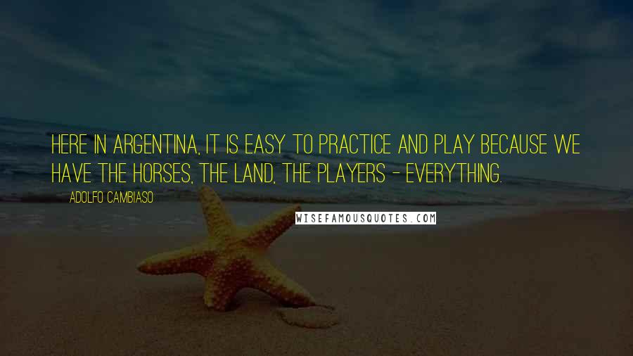 Adolfo Cambiaso Quotes: Here in Argentina, it is easy to practice and play because we have the horses, the land, the players - everything.
