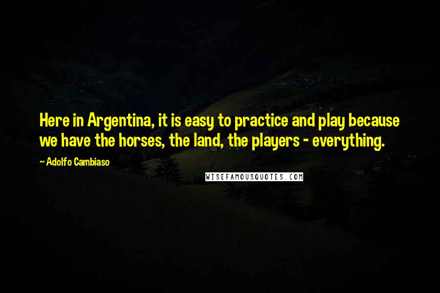 Adolfo Cambiaso Quotes: Here in Argentina, it is easy to practice and play because we have the horses, the land, the players - everything.