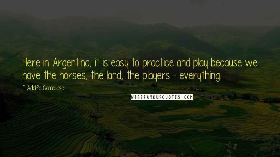 Adolfo Cambiaso Quotes: Here in Argentina, it is easy to practice and play because we have the horses, the land, the players - everything.