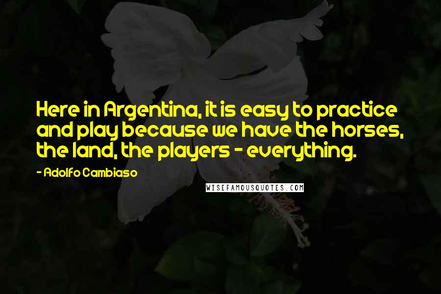 Adolfo Cambiaso Quotes: Here in Argentina, it is easy to practice and play because we have the horses, the land, the players - everything.