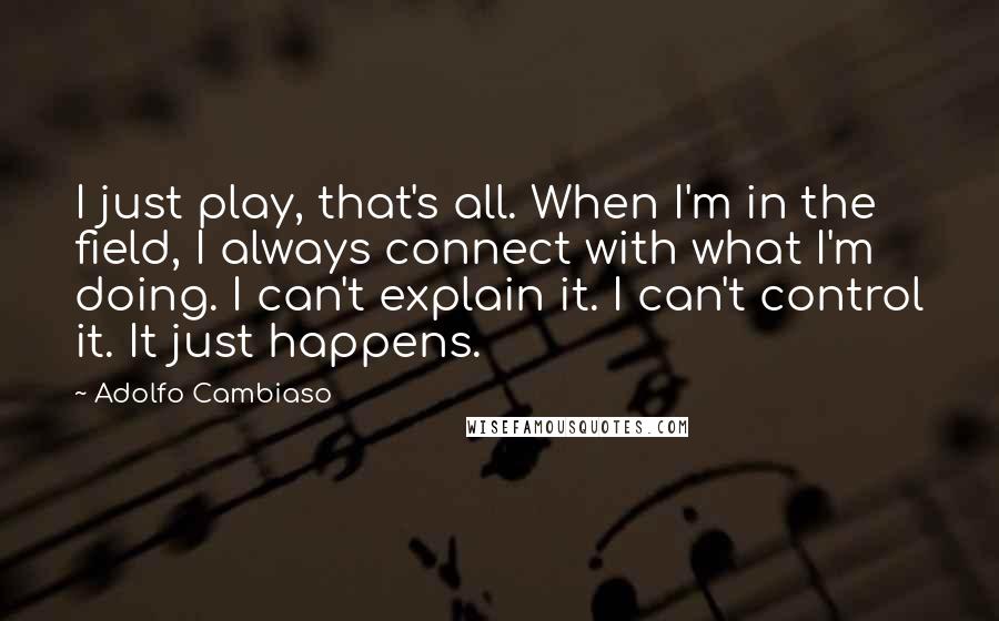 Adolfo Cambiaso Quotes: I just play, that's all. When I'm in the field, I always connect with what I'm doing. I can't explain it. I can't control it. It just happens.