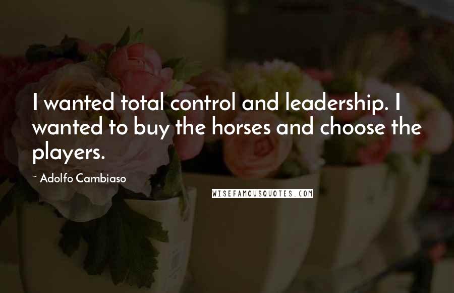 Adolfo Cambiaso Quotes: I wanted total control and leadership. I wanted to buy the horses and choose the players.