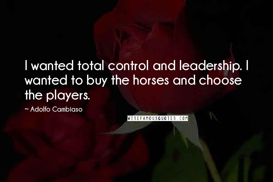 Adolfo Cambiaso Quotes: I wanted total control and leadership. I wanted to buy the horses and choose the players.