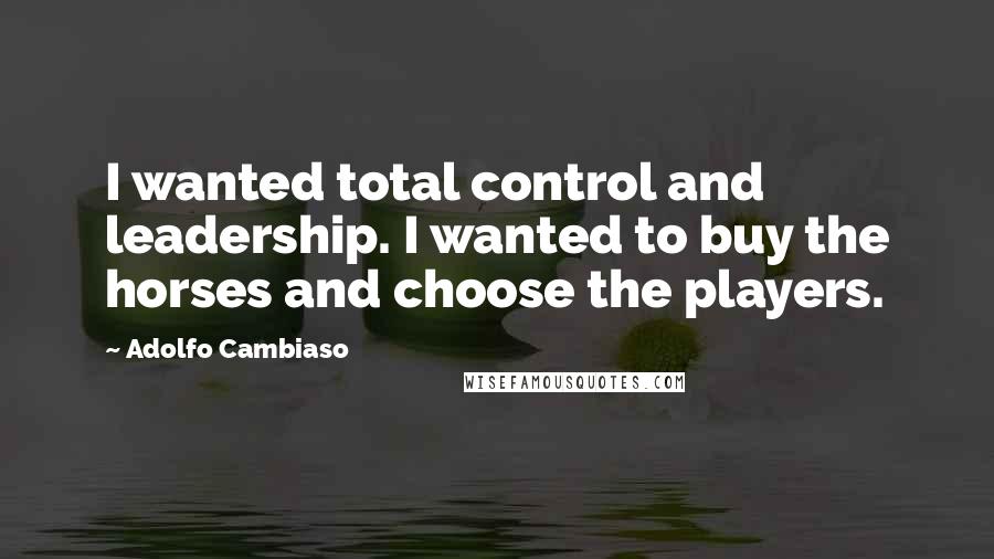 Adolfo Cambiaso Quotes: I wanted total control and leadership. I wanted to buy the horses and choose the players.