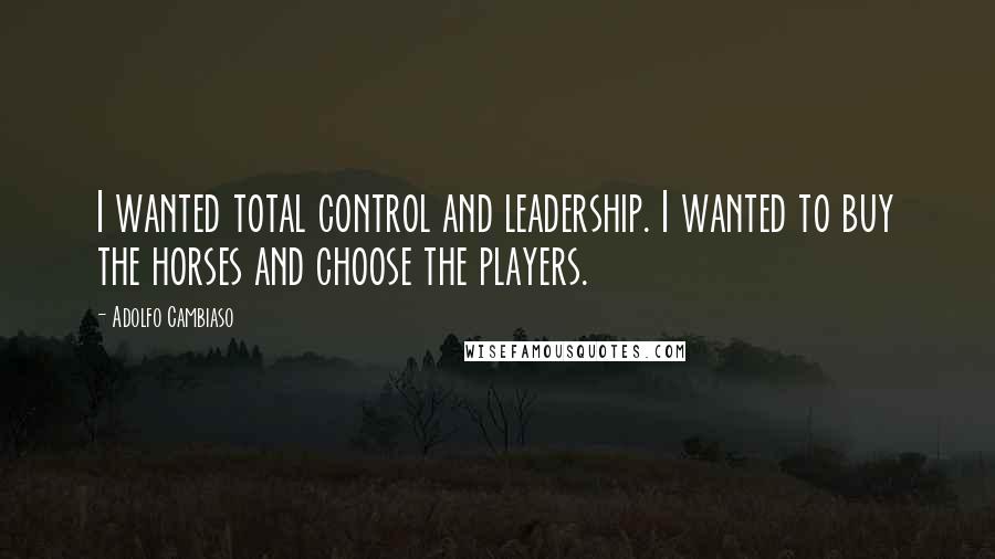 Adolfo Cambiaso Quotes: I wanted total control and leadership. I wanted to buy the horses and choose the players.