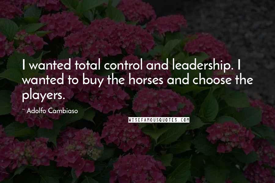 Adolfo Cambiaso Quotes: I wanted total control and leadership. I wanted to buy the horses and choose the players.