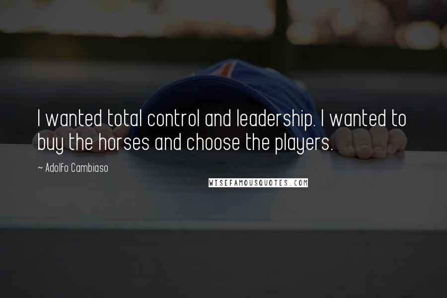 Adolfo Cambiaso Quotes: I wanted total control and leadership. I wanted to buy the horses and choose the players.