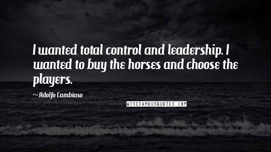 Adolfo Cambiaso Quotes: I wanted total control and leadership. I wanted to buy the horses and choose the players.