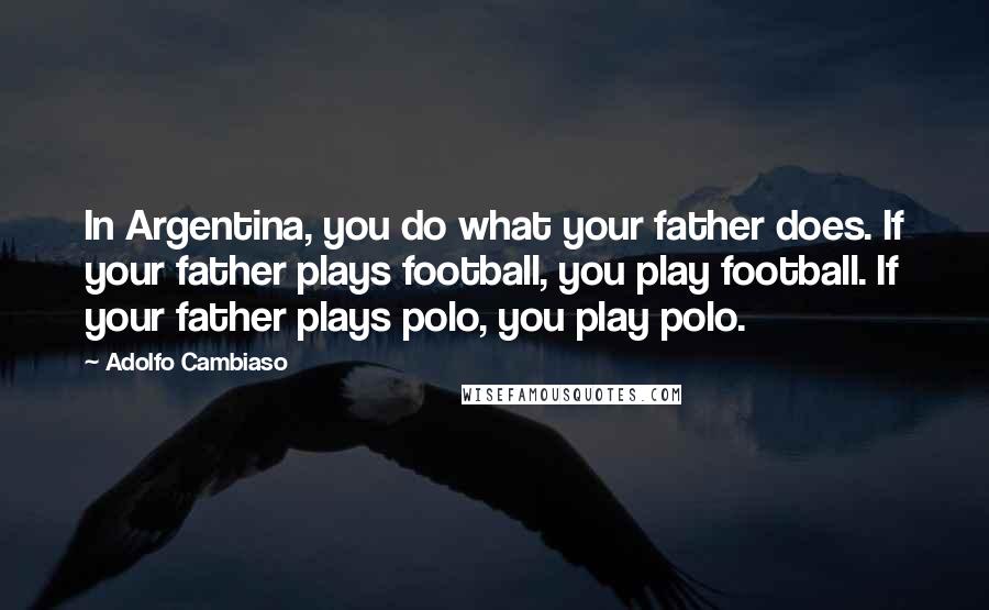 Adolfo Cambiaso Quotes: In Argentina, you do what your father does. If your father plays football, you play football. If your father plays polo, you play polo.