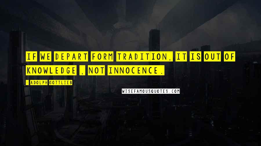 Adolph Gottlieb Quotes: If we depart form tradition, it is out of knowledge , not innocence.