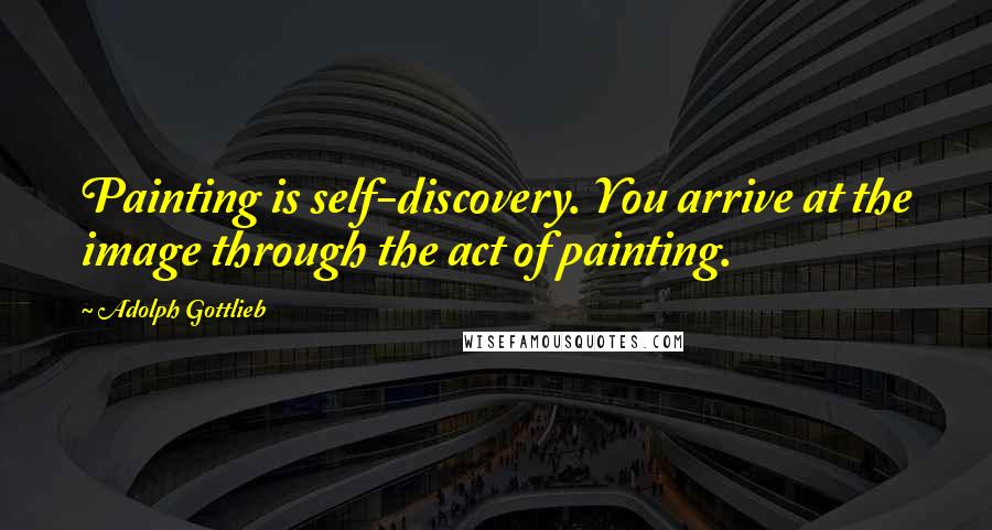 Adolph Gottlieb Quotes: Painting is self-discovery. You arrive at the image through the act of painting.