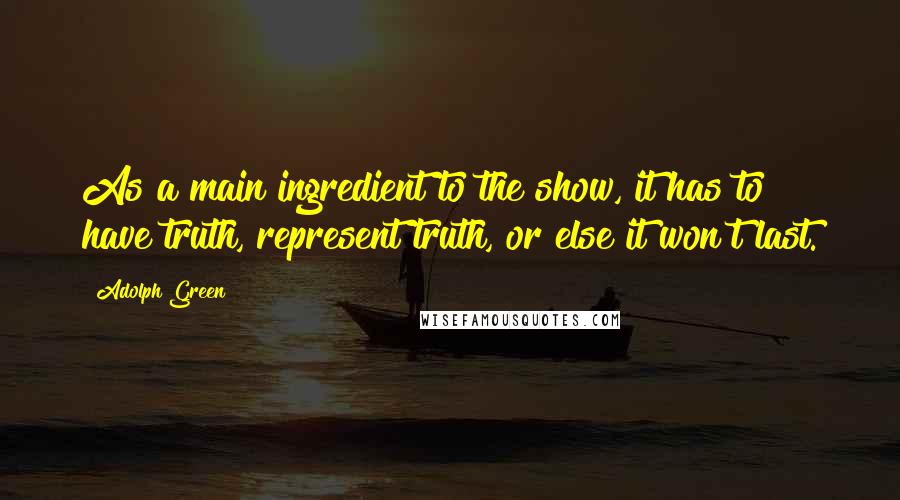 Adolph Green Quotes: As a main ingredient to the show, it has to have truth, represent truth, or else it won't last.