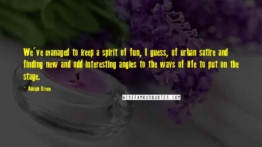 Adolph Green Quotes: We've managed to keep a spirit of fun, I guess, of urban satire and finding new and odd interesting angles to the ways of life to put on the stage.