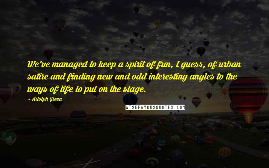 Adolph Green Quotes: We've managed to keep a spirit of fun, I guess, of urban satire and finding new and odd interesting angles to the ways of life to put on the stage.