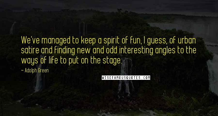 Adolph Green Quotes: We've managed to keep a spirit of fun, I guess, of urban satire and finding new and odd interesting angles to the ways of life to put on the stage.