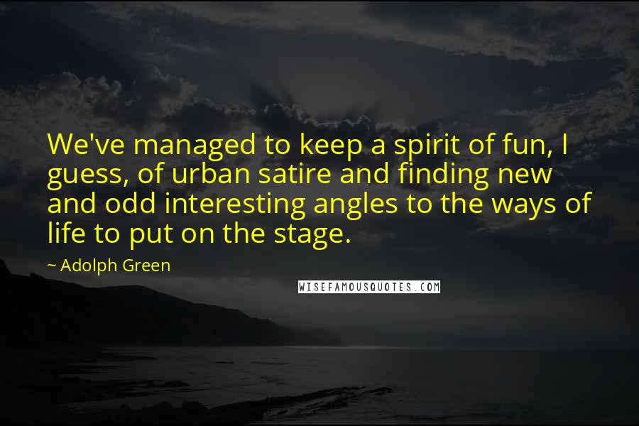 Adolph Green Quotes: We've managed to keep a spirit of fun, I guess, of urban satire and finding new and odd interesting angles to the ways of life to put on the stage.