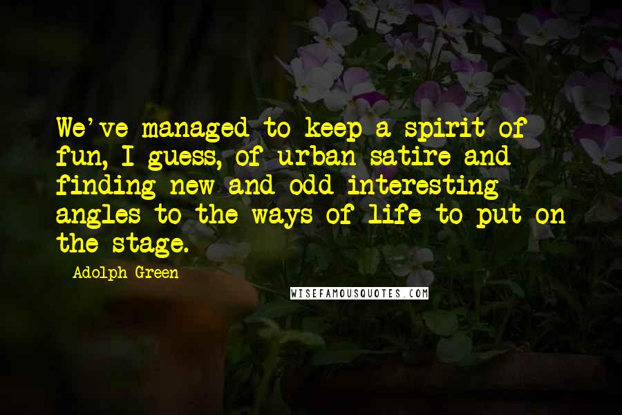 Adolph Green Quotes: We've managed to keep a spirit of fun, I guess, of urban satire and finding new and odd interesting angles to the ways of life to put on the stage.