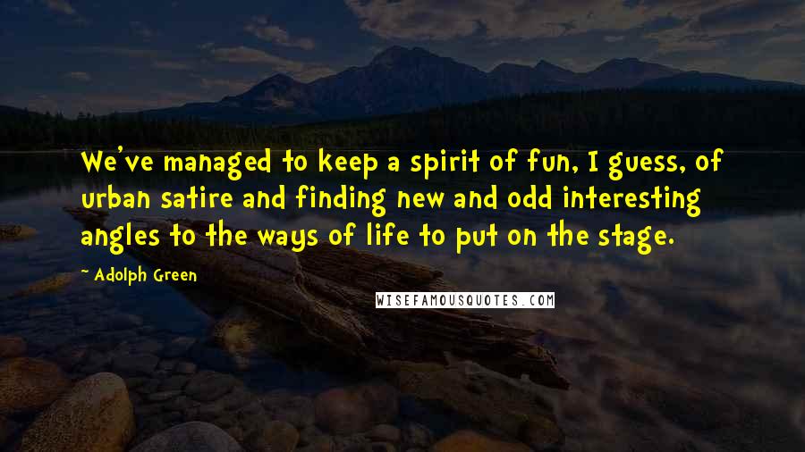 Adolph Green Quotes: We've managed to keep a spirit of fun, I guess, of urban satire and finding new and odd interesting angles to the ways of life to put on the stage.