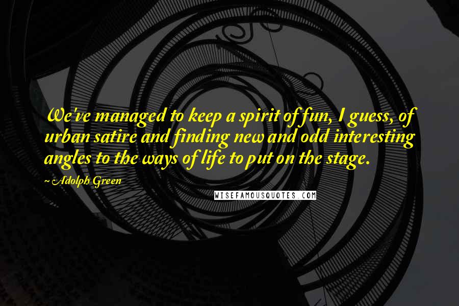 Adolph Green Quotes: We've managed to keep a spirit of fun, I guess, of urban satire and finding new and odd interesting angles to the ways of life to put on the stage.