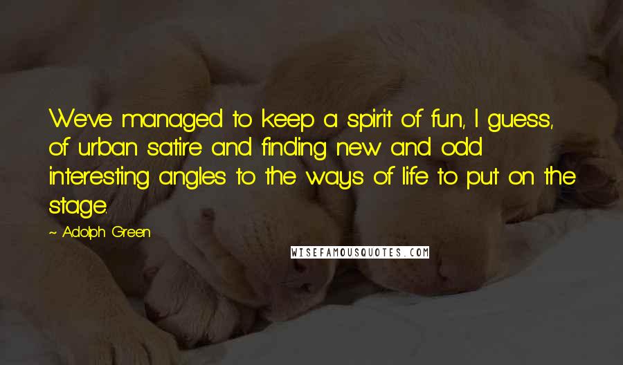 Adolph Green Quotes: We've managed to keep a spirit of fun, I guess, of urban satire and finding new and odd interesting angles to the ways of life to put on the stage.