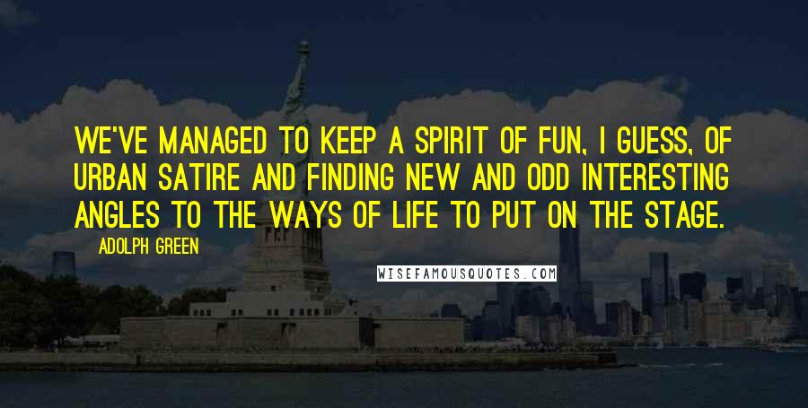 Adolph Green Quotes: We've managed to keep a spirit of fun, I guess, of urban satire and finding new and odd interesting angles to the ways of life to put on the stage.