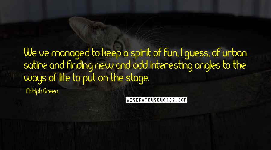 Adolph Green Quotes: We've managed to keep a spirit of fun, I guess, of urban satire and finding new and odd interesting angles to the ways of life to put on the stage.