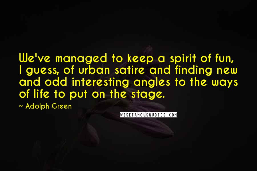 Adolph Green Quotes: We've managed to keep a spirit of fun, I guess, of urban satire and finding new and odd interesting angles to the ways of life to put on the stage.