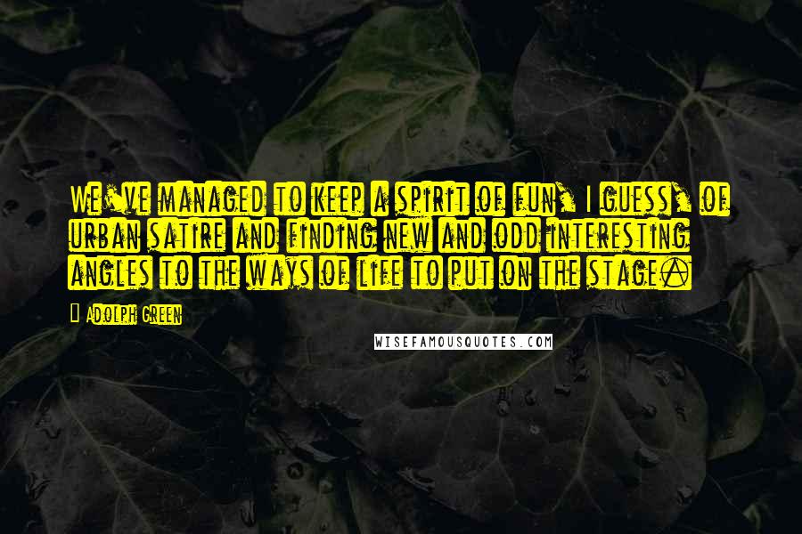 Adolph Green Quotes: We've managed to keep a spirit of fun, I guess, of urban satire and finding new and odd interesting angles to the ways of life to put on the stage.