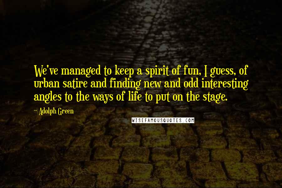 Adolph Green Quotes: We've managed to keep a spirit of fun, I guess, of urban satire and finding new and odd interesting angles to the ways of life to put on the stage.