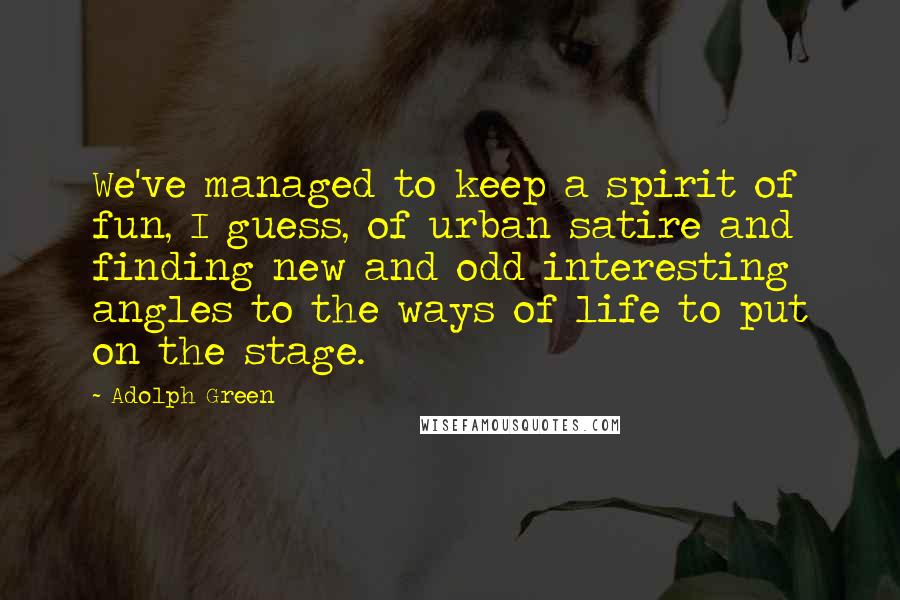 Adolph Green Quotes: We've managed to keep a spirit of fun, I guess, of urban satire and finding new and odd interesting angles to the ways of life to put on the stage.