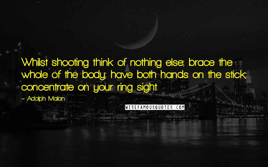 Adolph Malan Quotes: Whilst shooting think of nothing else; brace the whole of the body; have both hands on the stick; concentrate on your ring sight.