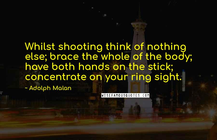 Adolph Malan Quotes: Whilst shooting think of nothing else; brace the whole of the body; have both hands on the stick; concentrate on your ring sight.