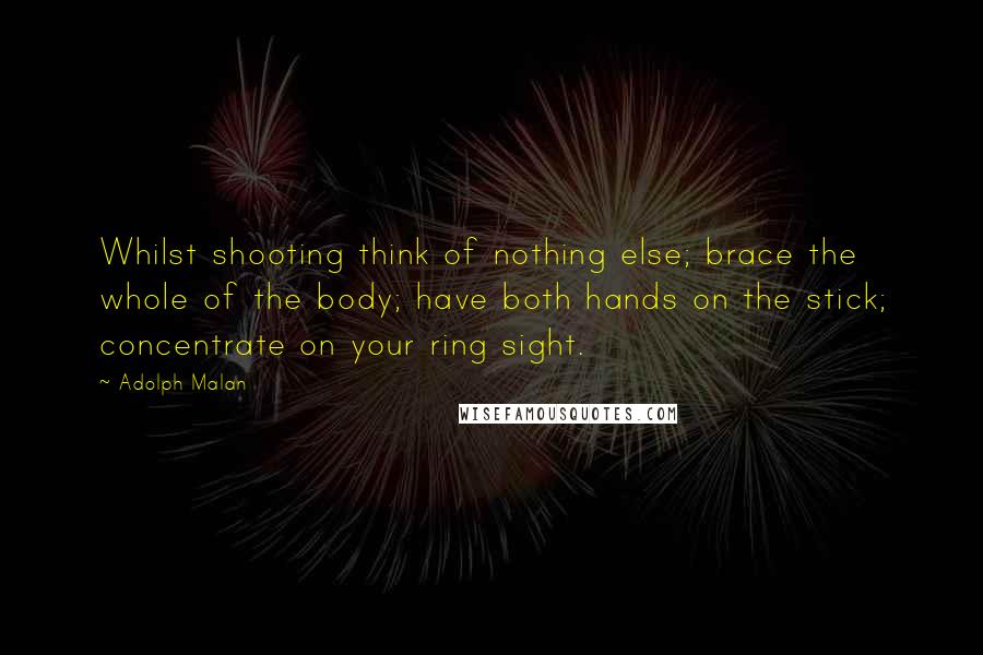 Adolph Malan Quotes: Whilst shooting think of nothing else; brace the whole of the body; have both hands on the stick; concentrate on your ring sight.