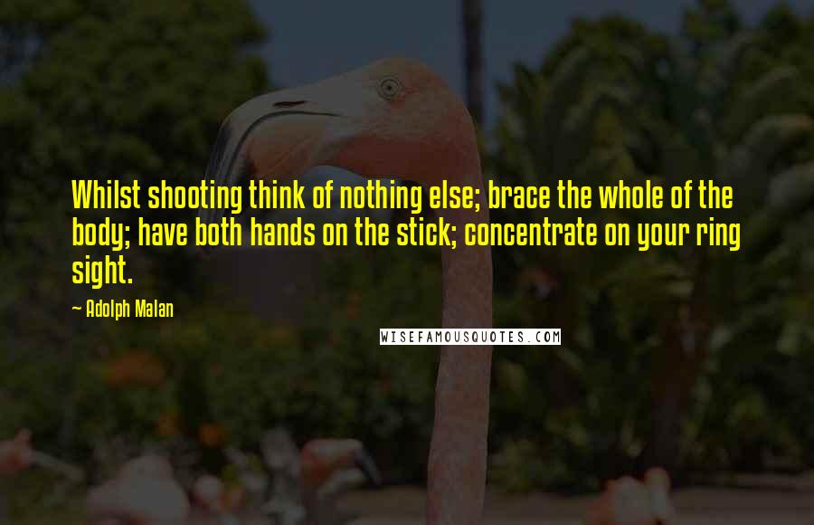 Adolph Malan Quotes: Whilst shooting think of nothing else; brace the whole of the body; have both hands on the stick; concentrate on your ring sight.