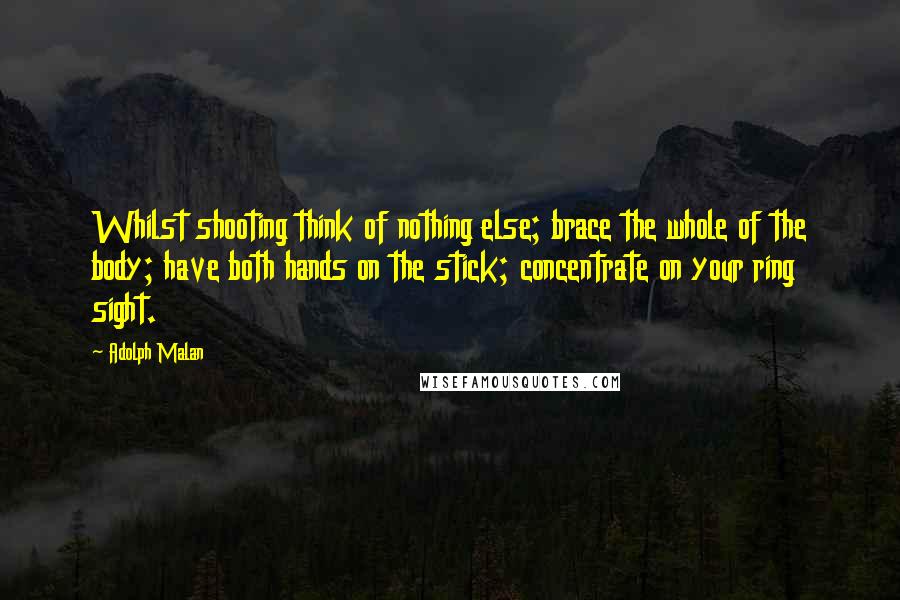 Adolph Malan Quotes: Whilst shooting think of nothing else; brace the whole of the body; have both hands on the stick; concentrate on your ring sight.