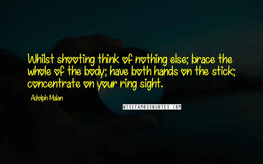 Adolph Malan Quotes: Whilst shooting think of nothing else; brace the whole of the body; have both hands on the stick; concentrate on your ring sight.