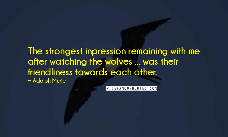 Adolph Murie Quotes: The strongest inpression remaining with me after watching the wolves ... was their friendliness towards each other.