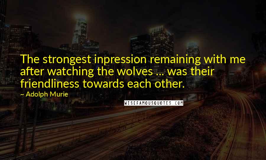 Adolph Murie Quotes: The strongest inpression remaining with me after watching the wolves ... was their friendliness towards each other.